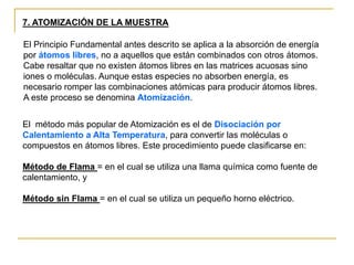 7. ATOMIZACIÓN DE LA MUESTRA
El Principio Fundamental antes descrito se aplica a la absorción de energía
por átomos libres, no a aquellos que están combinados con otros átomos.
Cabe resaltar que no existen átomos libres en las matrices acuosas sino
iones o moléculas. Aunque estas especies no absorben energía, es
necesario romper las combinaciones atómicas para producir átomos libres.
A este proceso se denomina Atomización.
El método más popular de Atomización es el de Disociación por
Calentamiento a Alta Temperatura, para convertir las moléculas o
compuestos en átomos libres. Este procedimiento puede clasificarse en:
Método de Flama = en el cual se utiliza una llama química como fuente de
calentamiento, y
Método sin Flama = en el cual se utiliza un pequeño horno eléctrico.
 