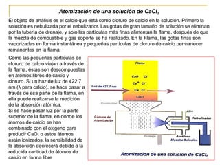 Atomización de una solución de CaCl2
El objeto de análisis es el calcio que está como cloruro de calcio en la solución. Primero la
solución es nebulizada por el nebulizador. Las gotas de gran tamaño de solución se eliminan
por la tubería de drenaje, y solo las partículas más finas alimentan la flama, después de que
la mezcla de combustible y gas soporte se ha realizado. En la Flama, las gotas finas son
vaporizadas en forma instantánea y pequeñas partículas de cloruro de calcio permanecen
remanentes en la flama.
Como las pequeñas partículas de
cloruro de calcio viajan a través de
la flama, éstas son descompuestas
en átomos libres de calcio y
cloruro. Si un haz de luz de 422.7
nm (λ para calcio), se hace pasar a
través de esa parte de la flama, en
ella puede realizarse la medición
de la absorción atómica.
Si se hace pasar luz por la parte
superior de la flama, en donde los
átomos de calcio se han
combinado con el oxigeno para
producir CaO, o estos átomos
están ionizados, la sensibilidad de
la absorción decrecerá debido a la
reducida cantidad de átomos de
calcio en forma libre
 