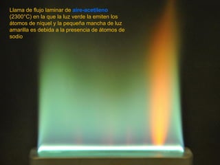 Llama de flujo laminar de aire-acetileno
(2300°C) en la que la luz verde la emiten los
átomos de níquel y la pequeña mancha de luz
amarilla es debida a la presencia de átomos de
sodio
 