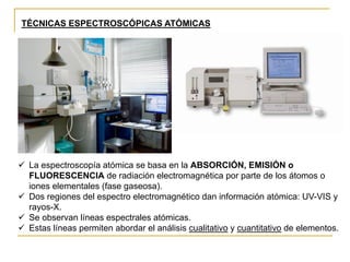 ✓ La espectroscopía atómica se basa en la ABSORCIÓN, EMISIÓN o
FLUORESCENCIA de radiación electromagnética por parte de los átomos o
iones elementales (fase gaseosa).
✓ Dos regiones del espectro electromagnético dan información atómica: UV-VIS y
rayos-X.
✓ Se observan líneas espectrales atómicas.
✓ Estas líneas permiten abordar el análisis cualitativo y cuantitativo de elementos.
TÉCNICAS ESPECTROSCÓPICAS ATÓMICAS
 