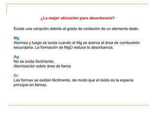 ¿La mejor ubicación para absorbancia?
Existe una variación debida al grado de oxidación de un elemento dado.
Mg
Atomiza y luego se oxida cuando el Mg se acerca al área de combustión
secundaria. La formación de MgO reduce la absorbancia.
Ag
No se oxida fácilmente.
Atomización sobre área de llama
Cr
Las formas se oxidan fácilmente, de modo que el óxido es la especie
principal en llamas.
 