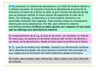 El Mg presenta un máximo de absorbancia a la mitad de la llama debido a
2 efectos opuestos. El aumento inicial de la absorbancia al aumentar la
distancia a la base de la flama se debe al gran número de átomos de Mg
que se producen debido al mayor tiempo de exposición al calor de la
flama. Sin embargo, al acercarse a la zona exterior comienza una
apreciable oxidación del magnesio. Este proceso origina la consiguiente
disminución de la absorbancia. Por ello, para obtener la máxima
sensibilidad analítica la flama se debe ajustar con respecto al haz hasta
que se obtenga una absorbancia máxima.
El comportamiento de la Ag, la cual no se oxida con facilidad, es distinto.
En este caso, se observa un aumento continuo del número de átomos y,
por tanto, de la absorbancia, desde la base hasta la periferia de la flama.
El Cr, que forma óxidos muy estables, muestra una disminución continua
de la absorbancia desde una zona cercana al extremo del quemador, lo
que sugiere que la formación de óxido predomina desde el principio.
Sin duda, para analizar estos elementos, debe usarse una zona diferente
de la llama.
 