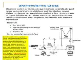 ESPECTROFOTOMETRO DE HAZ DOBLE
Básicamente consta de las mismas partes que el sistema de haz sencillo, sólo que el
haz que proviene de la fuente de cátodo hueco se divide mediante un contador
reflejante y un divisor de haz, una mitad pasa a través de la llama y la otra es enviada
por un paso óptico interno. Los dos haces se encuentran nuevamente en el mismo
camino óptico mediante un espejo semiplateado o recombinador antes de entrar al
monocromador.
Double Beam
❑ Light source split
❑ Measure light through flame and light
reference light
❑ Determine %T
Does not consider light absorption in flame
La Interferencia de emisión, se produce
cuando una parte apreciable de átomos en
la llama se excitan, luego decaen a su
estado fundamental emitiendo energía en
su espectro de líneas característico. Esta
energía llega al detector, junto con la
restante del proceso de absorción en la
llama, y hace que parezca que ha habido
menos absorción, apareciendo, por tanto,
la concentración del elemento falsamente
disminuida. Puede ser eliminada por el uso
de un “chopper” o fragmentador del haz
de luz que sale de la lámpara que alterna
el paso de la luz para distinguir la energía
de desexcitación del átomo que crea
interferencias en el resultado.
 