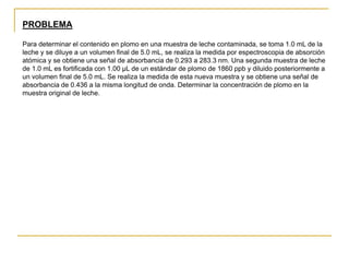 PROBLEMA
Para determinar el contenido en plomo en una muestra de leche contaminada, se toma 1.0 mL de la
leche y se diluye a un volumen final de 5.0 mL, se realiza la medida por espectroscopia de absorción
atómica y se obtiene una señal de absorbancia de 0.293 a 283.3 nm. Una segunda muestra de leche
de 1.0 mL es fortificada con 1.00 µL de un estándar de plomo de 1860 ppb y diluido posteriormente a
un volumen final de 5.0 mL. Se realiza la medida de esta nueva muestra y se obtiene una señal de
absorbancia de 0.436 a la misma longitud de onda. Determinar la concentración de plomo en la
muestra original de leche.
Solución
Se trata de un caso de fortificación de muestra problema, similar a la adición estándar pero
utilizando solo un patrón de calibrado. Se puede establecer la siguiente proporcionalidad, en ppb,
para las soluciones de medida:
Como la leche está 5 veces diluida (1 mL leche a un volumen de 5 mL en la disolución de medida):
CPb en la leche contaminada = 5xCPb en la disolución de medida = 3.81 ppb
 
