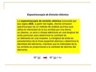 La espectroscopía de emisión atómica (conocida por
sus siglas AES, a partir del inglés, Atomic emission
spectroscopy) es un método de análisis químico que
utiliza la intensidad de la luz emitida por una llama,
un plasma, un arco o chispa eléctricos en una longitud de
onda particular para determinar la cantidad de
un elemento en una muestra. La longitud de onda es
característica de la línea espectral atómica y determina la
identidad del elemento, mientras que la intensidad de la
luz emitida es proporcional a la cantidad de átomos del
elemento.
Espectroscopía de Emisión Atómica
M* (g) M° (g) + h
 