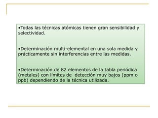 •Todas las técnicas atómicas tienen gran sensibilidad y
selectividad.
•Determinación multi-elemental en una sola medida y
prácticamente sin interferencias entre las medidas.
•Determinación de 82 elementos de la tabla periódica
(metales) con límites de detección muy bajos (ppm o
ppb) dependiendo de la técnica utilizada.
 