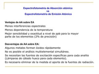 Espectrofotometría de Absorción atómica
vs
Espectrofotometría de Emisión Atómica
Ventajas de AA sobre EA
Menos interferencias espectrales
Menos dependencia de la temperatura
Mejor sensibilidad y exactitud a nivel de ppb para la mayor
parte de los elementos (2% de precisión)
Desventajas de AA sobre EA:
Algunos metales forman óxidos rápidamente
No es posible el análisis multielemental simultáneo.
Se necesitan las fuentes de excitación específicas para cada analito
(Lámparas de cátodo hueco para cada elemento).
Es necesario eliminar de la medida el aporte de la fuentes de radiación.
 