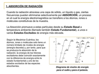 1. ABSORCIÓN DE RADIACIÓN
Cuando la radiación atraviesa una capa de sólido, un líquido o gas, ciertas
frecuencias pueden eliminarse selectivamente por ABSORCIÓN, un proceso
en el cual la energía electromagnética se transfiere a los átomos, iones o
moléculas constitutivas de la muestra.
La Absorción promueve a estas partículas desde su Estado Basal a
temperatura ambiente (llamado también Estado Fundamental), a unos o
varios Estados Excitados de energía más elevada.
Diagrama de niveles de energía
para el sodio y para el potasio.
Según la Mecánica Cuántica, los
átomos, iones o moléculas solo tiene un
número limitado de niveles de energía
(energía discreta) y, por tanto, para que
se produzca la absorción de la
radiación, la energía de los fotones
excitadores debe coincidir exactamente
con la diferencia de energía entre le
estado fundamental y uno de los
estados excitados de las especies
absorbentes.
1 eV = 1.602 x 10-19 Joule
 