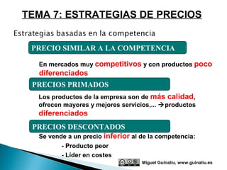 TEMA 7: ESTRATEGIAS DE PRECIOS


 PRECIO SIMILAR A LA COMPETENCIA

   En mercados muy competitivos y con productos poco
   diferenciados
 PRECIOS PRIMADOS
   Los productos de la empresa son de más calidad,
   ofrecen mayores y mejores servicios,... productos
   diferenciados
 PRECIOS DESCONTADOS
  Se vende a un precio inferior al de la competencia:
          - Producto peor
          - Líder en costes
                                    Miguel Guinalíu, www.guinaliu.es
 