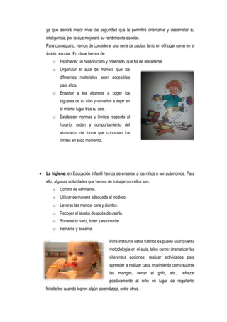 ya que sentirá mejor nivel de seguridad que le permitirá orientarse y desarrollar su
    inteligencia, por lo que mejorará su rendimiento escolar.
    Para conseguirlo, hemos de considerar una serie de pautas tanto en el hogar como en el
    ámbito escolar. En clase hemos de:
        o Establecer un horario claro y ordenado, que ha de respetarse.
        o Organizar el aula de manera que los
            diferentes materiales sean accesibles
            para ellos.
        o Enseñar a los alumnos a coger los
            juguetes de su sitio y volverlos a dejar en
            el mismo lugar tras su uso.
        o Establecer normas y límites respecto al
            horario, orden y comportamiento del
            alumnado, de forma que conozcan los
            límites en todo momento.




   La higiene: en Educación Infantil hemos de enseñar a los niños a ser autónomos. Para
    ello, algunas actividades que hemos de trabajar con ellos son:
        o Control de esfínteres.
        o Utilizar de manera adecuada el inodoro.
        o Lavarse las manos, cara y dientes.
        o Recoger el lavabo después de usarlo.
        o Sonarse la nariz, toser y estornudar.
        o Peinarse y asearse.

                                           Para instaurar estos hábitos se puede usar diversa
                                           metodología en el aula, tales como: dramatizar las
                                           diferentes acciones; realizar actividades para
                                           aprender a realizar cada movimiento como subirse
                                           las mangas, cerrar el grifo, etc.; reforzar
                                           positivamente al niño en lugar de regañarle;
    felicitarles cuando logren algún aprendizaje, entre otras.
 