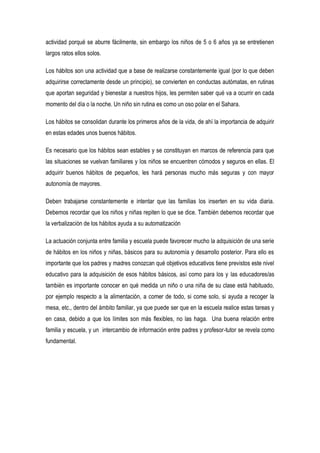 actividad porqué se aburre fácilmente, sin embargo los niños de 5 o 6 años ya se entretienen
largos ratos ellos solos.
Los hábitos son una actividad que a base de realizarse constantemente igual (por lo que deben
adquirirse correctamente desde un principio), se convierten en conductas autómatas, en rutinas
que aportan seguridad y bienestar a nuestros hijos, les permiten saber qué va a ocurrir en cada
momento del día o la noche. Un niño sin rutina es como un oso polar en el Sahara.
Los hábitos se consolidan durante los primeros años de la vida, de ahí la importancia de adquirir
en estas edades unos buenos hábitos.
Es necesario que los hábitos sean estables y se constituyan en marcos de referencia para que
las situaciones se vuelvan familiares y los niños se encuentren cómodos y seguros en ellas. El
adquirir buenos hábitos de pequeños, les hará personas mucho más seguras y con mayor
autonomía de mayores.
Deben trabajarse constantemente e intentar que las familias los inserten en su vida diaria.
Debemos recordar que los niños y niñas repiten lo que se dice. También debemos recordar que
la verbalización de los hábitos ayuda a su automatización
La actuación conjunta entre familia y escuela puede favorecer mucho la adquisición de una serie
de hábitos en los niños y niñas, básicos para su autonomía y desarrollo posterior. Para ello es
importante que los padres y madres conozcan qué objetivos educativos tiene previstos este nivel
educativo para la adquisición de esos hábitos básicos, así como para los y las educadores/as
también es importante conocer en qué medida un niño o una niña de su clase está habituado,
por ejemplo respecto a la alimentación, a comer de todo, si come solo, si ayuda a recoger la
mesa, etc., dentro del ámbito familiar, ya que puede ser que en la escuela realice estas tareas y
en casa, debido a que los límites son más flexibles, no las haga. Una buena relación entre
familia y escuela, y un intercambio de información entre padres y profesor-tutor se revela como
fundamental.
 