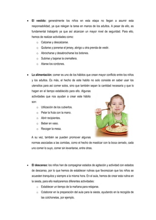   El vestido: generalmente los niños en esta etapa no llegan a asumir esta
    responsabilidad, ya que relegan la tarea en manos de los adultos. A pesar de ello, es
    fundamental trabajarlo ya que así alcanzan un mayor nivel de seguridad. Para ello,
    hemos de realizar actividades como:
        o Calzarse y descalzarse.
        o Quitarse y ponerse el jersey, abrigo u otra prenda de vestir.
        o Abrocharse y desabrocharse los botones.
        o Subirse y bajarse la cremallera.
        o Atarse los cordones.


   La alimentación: comer es uno de los hábitos que crean mayor conflicto entre los niños
    y los adultos. Es más, el hecho de este habito no solo consiste en saber usar los
    utensilios para así comer solos, sino que también sepan la cantidad necesaria y que lo
    hagan en el tiempo establecido para ello. Algunas
    actividades que nos ayudan a crear este hábito
    son:
        o Utilización de los cubiertos.
        o Pelar la fruta con la mano.
        o Abrir recipientes.
        o Beber en vaso.
        o Recoger la mesa.

    A su vez, también se pueden promover algunas
    normas asociadas a las comidas, como el hecho de masticar con la boca cerrado, cada
    uno comer lo suyo, comer sin levantarse, entre otras.




   El descanso: los niños han de compaginar estados de agitación y actividad con estados
    de descanso, por lo que hemos de establecer rutinas que favorezcan que los niños se
    acuesten tranquilos y siempre a la misma hora. En el aula, hemos de crear esta rutina en
    la siesta, para ello realizaremos diferentes actividades:
        o   Establecer un tiempo de la mañana para relajarse.
        o   Colaborar en la preparación del aula para la siesta, ayudando en la recogida de
            las colchonetas, por ejemplo.
 