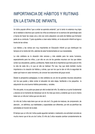 IMPORTANCIA DE HÁBITOS Y RUTINAS
EN LA ETAPA DE INFANTIL
Un dicho popular afirma “que a andar se aprende andando”, por lo tanto no estamos muy lejos
de la realidad si decimos que cuando los niños se embarcan en la aventura del aprendizaje será
a fuerza de hacer las cosas una y otra vez como adquieran una serie de hábitos que formaran
parte de su conducta. Y para ayudarles a crear estos hábitos, en la educación infantil se logra a
través de las rutinas.

Los hábitos y las rutinas son muy importantes en Educación Infantil ya que distribuyen los
tiempos en la mente del niño, además de estar fundamentados en sus necesidades.

La vida cotidiana es la situación más cercana y más estable para los seres humanos,
especialmente para los niños, y por ello es uno de los grandes recursos con los que deben
contar sus educadores, padres y profesores. Nadie duda de la importancia que tiene para el niño
la vida de cada día y lo que en ella es habitual. Por eso, hay que darle también mucha
importancia a la creación de hábitos y rutinas, que son los que le dan al niño la seguridad de
saber qué hacer en cada momento y de conocer las costumbres del grupo social.

Desde la perspectiva pedagógica, la vida cotidiana es uno de los grandes recursos educativos
con los que puede y debe contar el educador de esta etapa, facilitando a los pequeños la
adquisición de unos buenos hábitos personales y sociales.

Por otra parte, no se pude que pasar por alto la edad del niño. Su edad es un punto fundamental
y decisivo en el momento de interactuar con él. Es más que obvio y evidente que no es lo mismo
tratar con un niño de 3 años que con otro de 5.

Un niño de 3 años nada tiene que ver con otro de 5. Su grado de madurez, de comprensión, de
atención... en definitiva, sus habilidades y capacidades son diferentes, por ello se planifican las
actividades en función de la edad.

El tiempo que un niño de 2 años puede aguantar sentado o realizando una actividad concreta es
mucho menor que el de uno de 5 años. El niño de 2 años necesita cambiar constantemente de
 