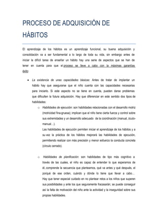 PROCESO DE ADQUISICIÓN DE
HÁBITOS
El aprendizaje de los hábitos es un aprendizaje funcional, su buena adquisición y
consolidación va a ser fundamental a lo largo de toda su vida, sin embargo antes de
iniciar la difícil tarea de enseñar un hábito hay una serie de aspectos que se han de
tener en cuenta para que el proceso se lleve a cabo con la máximas garantías
éxito:

        La existencia de unas capacidades básicas: Antes de tratar de implantar un
         hábito hay que asegurarse que el niño cuenta con las capacidades necesarias
         para iniciarlo. Si este aspecto no se tiene en cuenta, pueden darse problemas
         que dificulten la futura adquisición. Hay que diferenciar en este sentido dos tipos de
         habilidades:
             o Habilidades de ejecución: son habilidades relacionadas con el desarrollo motriz
                 (motricidad fina-gruesa); implican que el niño tiene cierta fuerza y control sobre
                 sus extremidades y un desarrollo adecuado de la coordinación (manual, óculo-
                 manual…).
                 Las habilidades de ejecución permiten iniciar el aprendizaje de los hábitos y a
                 su vez la práctica de los hábitos mejorará las habilidades de ejecución,
                 permitiendo realizar con más precisión y menor esfuerzo la conducta concreta
                 (círculo cerrado).


             o    Habilidades de planificación: son habilidades de tipo más cognitivo a
                 través de las cuales, el niño es capaz de entender lo que esperamos de
                 él, comprende la secuencia que planteamos, qué va antes y qué después, el
                 porqué de ese orden, cuándo y dónde lo tiene que llevar a cabo…
                 Hay que tener especial cuidado en no plantear retos a los niños que superen
                 sus posibilidades y ante los que seguramente fracasarán; se puede conseguir
                 así la falta de motivación del niño ante la actividad y la inseguridad sobre sus
                 propias habilidades.
 