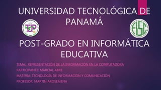 UNIVERSIDAD TECNOLÓGICA DE
PANAMÁ
POST-GRADO EN INFORMÁTICA
EDUCATIVA
TEMA: REPRESENTACIÓN DE LA INFORMACIÓN EN LA COMPUTADORA
PARTICIPANTE: MARCIAL ABRE
MATERIA: TECNOLOGÍA DE INFORMACIÓN Y COMUNICACIÓN
PROFESOR: MARTIN AROSEMENA
 