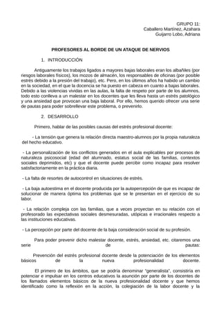 GRUPO 11:
                                                                  Caballero Martínez, Azahara
                                                                       Guijarro Lobo, Adriana


               PROFESORES AL BORDE DE UN ATAQUE DE NERVIOS

          1. INTRODUCCIÓN

       Antiguamente los trabajos ligados a mayores bajas laborales eran los albañiles (por
riesgos laborales físicos), los mozos de almacén, los responsables de oficinas (por posible
estrés debido a la presión del trabajo), etc. Pero, en los últimos años ha habido un cambio
en la sociedad, en el que la docencia se ha puesto en cabeza en cuanto a bajas laborales.
Debido a las violencias vividas en las aulas, la falta de respeto por parte de los alumnos,
todo esto conlleva a un malestar en los docentes que les lleva hasta un estrés patológico
y una ansiedad que provocan una baja laboral. Por ello, hemos querido ofrecer una serie
de pautas para poder sobrellevar este problema, o prevenirlo.

          2. DESARROLLO

      Primero, hablar de las posibles causas del estrés profesional docente:

     - La tensión que genera la relación directa maestro-alumnos por la propia naturaleza
del hecho educativo.

 - La personalización de los conflictos generados en el aula explicables por procesos de
naturaleza psicosocial (edad del alumnado, estatus social de las familias, contextos
sociales deprimidos, etc) y que el docente puede percibir como incapaz para resolver
satisfactoriamente en la práctica diaria.

- La falta de resortes de autocontrol en situaciones de estrés.

 - La baja autoestima en el docente producida por la autopercepción de que es incapaz de
solucionar de manera óptima los problemas que se le presentan en el ejercicio de su
labor.

 - La relación compleja con las familias, que a veces proyectan en su relación con el
profesorado las expectativas sociales desmesuradas, utópicas e irracionales respecto a
las instituciones educativas.

- La percepción por parte del docente de la baja consideración social de su profesión.

      Para poder prevenir dicho malestar docente, estrés, ansiedad, etc. citaremos una
serie                                   de                                      pautas:

      Prevención del estrés profesional docente desde la potenciación de los elementos
básicos         de          la          nueva         profesionalidad          docente.

        El primero de los ámbitos, que se podría denominar “generalista”, consistiría en
potenciar e impulsar en los centros educativos la asunción por parte de los docentes de
los llamados elementos básicos de la nueva profesionalidad docente y que hemos
identificado como la reflexión en la acción, la colegiación de la labor docente y la
 