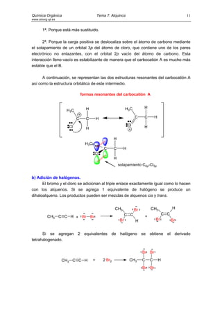 Química Orgánica                           Tema 7. Alquinos                                                11
www.sinorg.uji.es


       1ª. Porque está más sustituido.

      2ª. Porque la carga positiva se deslocaliza sobre el átomo de carbono mediante
el solapamiento de un orbital 3p del átomo de cloro, que contiene uno de los pares
electrónico no enlazantes, con el orbital 2p vacío del átomo de carbono. Esta
interacción lleno-vacío es estabilizante de manera que el carbocatión A es mucho más
estable que el B.

      A continuación, se representan las dos estructuras resonantes del carbocatión A
así como la estructura orbitálica de este intermedio.

                               formas resonantes del carbocatión A


                                 H                               H3C         H
                     H3C

                           C     C         H                           C     C       H

                      Cl                                          Cl         H
                                 H

                                                       H
                                 H3C
                                               C       C     H
                                       Cl
                                                       H
                                                           solapamiento C2p-Cl3p


b) Adición de halógenos.
      El bromo y el cloro se adicionan al triple enlace exactamente igual como lo hacen
con los alquenos. Si se agrega 1 equivalente de halógeno se produce un
dihaloalqueno. Los productos pueden ser mezclas de alquenos cis y trans.


                                                       CH3             Br        CH3                H
                                                                 C C                         C C
           CH3 C C H + Br Br                                                 +
                                                            Br         H             Br             Br


      Si se agregan        2    equivalentes       de       halógeno        se   obtiene       el    derivado
tetrahalogenado.


                                                                            Br Br

                    CH3 C C H          +       2 Br2               CH3      C    C       H
                                                                            Br Br
 