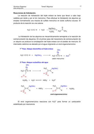 Química Organica                            Tema7.Alquinos                                             12
www.sinorg.uji.es


Reacciones de hidratación.
      La reacción de hidratación del triple enlace se tiene que llevar a cabo bajo
catálisis por ácido y por el ión mercúrico. Para efectuar la hidratación de alquinos se
emplea normalmente una mezcla de sulfato mercúrico en ácido sulfúrico acuoso. El
producto de la reacción es una cetona:

                                                                                   O
                                                              Hg(OAc)2
                         H3C C C H        + H2O
                                                              H2SO4          H3C       CH3


      La hidratación de los alquinos es mecanísticamente semejante a la reacción de
oximercuriación de alquenos. En el primer paso del mecanismo de oximercuriación de
un alquino se produce la complejación del triple enlace con el acetato de mercurio. El
intermedio catiónico es atacado por el agua originando un enol organomercúrico:

          1er Paso: Ataque electrofílico al triple enlace
                                                                          OAc
                                                                          Hg
            H3C C C H +              Hg(OAc)2                       H3C C C H          + AcO
                                                                   catión mercurinio

           2º Paso: Ataque nucleofílico del agua
                     OAc
                     Hg
                                                    H3C            Hg(OAc)
            H3C C C H                                     C C
                                                    H O            H
                 O                                        H
             H       H

                 H2SO4 +       H2O              HSO4-         +    H3O+


             H3C           Hg(OAc)                                  H3C         Hg(OAc)
                     C C              + HSO4    -                         C C            +     H2SO4
                           H                                        H O         H
            H O
                     H
                                                                  enol organomercúrico



      El enol organomercúrico reacciona con H3O+ para formar un carbocatión
estabilizado por resonancia:
 