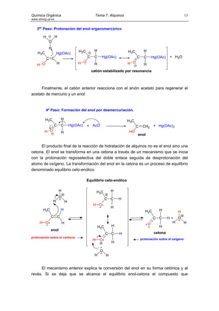 Química Orgánica                                     Tema 7. Alquinos                                              13
www.sinorg.uji.es


    3er Paso: Protonación del enol organomercúrico

        H           H
            O
             H
                                         H3C        H                     H3C         H
    H3C              Hg(OAc)
            C C                                C    C     Hg(OAc)               C     C       Hg(OAc)   + H2O

    H O              H                  H O         H                     H O         H
                                                   catión estabilizado por resonancia



     Finalmente, el catión anterior reacciona con el anión acetato para regenerar el
acetato de mercurio y un enol:


          4º Paso: Formación del enol por desmercuriación.

          H3C            H
                                                                          H3C
                 C       C          Hg(OAc)    + AcO-                           C    CH2       + Hg(OAc)2
         H O             H                                                HO
                                                                                enol


     El producto final de la reacción de hidratación de alquinos no es el enol sino una
cetona. El enol se transforma en una cetona a través de un mecanismo que se inicia
con la protonación regioselectiva del doble enlace seguida de desprotonación del
atomo de oxígeno. La transformación del enol en la cetona es un proceso de equilibrio
denominado equilibrio ceto-enólico:

                                               Equilibrio ceto-enólico

                        H                              H3C        H
                        O                                     C C     H
                 H              H
                                                    H O
                                                                  H
        H3C              H                                                             H3C       H          H
              C C                                                                             C C       H+ O
      H O                   H                                                             O               H  H
                                                        H3C       H                              H
              enol
                                                              C C     H                        cetona
protonación sobre el carbono
                                                   H     O                          protonación sobre el oxígeno
                                                                  H

                                                         O
                                                     H        H


     El mecanismo anterior explica la conversión del enol en su forma cetónica y al
revés. Si se deja que se alcance el equilibrio enol-cetona el compuesto que
 