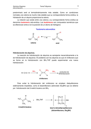 Química Organica                            Tema7.Alquinos                                  14
www.sinorg.uji.es


predominará será el termodinámicamente más estable. Como en condiciones
normales una cetona es mucho más estable que su correspondiente forma enólica, la
hidratación de un alquino proporciona la cetona.
      La relación que existe entre una cetona y su correspondiente forma enólica se
denomina tautomería ceto-enólica. Los tautómeros son compuestos isoméricos que
se diferencian entre sí en la posición de un átomo de hidrógeno:

                                    Tautomería ceto-enólica
                                                                              H
                              O                                       O
                              C         H                             C
                        H3C       CH2                         H3C             CH2
                          cetona                                     enol




Hidroboración de alquinos.
      La reacción de hidroboración de alquinos es semejante mecanísticamente a la
de hidroboración de alquenos. El problema con los alquinos es que el vinilborano que
se forma en la hidroboración con BH3·THF puede experimentar una nueva
hidroboración:



                                            H         BH2
                              BH3                              BH3         productos de
               R C C H                          C C
                                                                          dihidroboración
                                            R         H
                                        vinilborano


      Para evitar la hidroboración del vinilborano se emplean dialquilboranos
estéricamente impedidos, como el disiamilborano (abreviado Sia2BH) que se obtiene
por hidroboración del 2-metil-2-buteno con BH3.



                    H
                                                                          CH3 H
        H3C         C
                              +     BH3·THF                       H       C       C   BH
                C       CH3
                CH3                                                       CH3 CH3
                                                                                      2
         2-metil-2-buteno
                                                            bis(1,2-dimetilpropil)borano
                                                             (disiamilborano, Sia2BH)
 