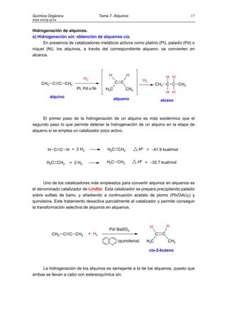 Química Orgánica                           Tema 7. Alquinos                                 17
www.sinorg.uji.es


Hidrogenación de alquinos.
a) Hidrogenación sin: obtención de alquenos cis.
      En presencia de catalizadores metálicos activos como platino (Pt), paladio (Pd) o
níquel (Ni), los alquinos, a través del correspondiente alqueno, se convierten en
alcanos.



                                                H           H                         H H
                               H2                                    H2
      CH3 C C CH3                                     C C                     CH3 C C CH3
                         Pt, Pd o Ni          H3C           CH3
                                                                                      H H
            alquino
                                                    alqueno                       alcano



     El primer paso de la hidrogenación de un alquino es más exotérmico que el
segundo paso lo que permite detener la hidrogenación de un alquino en la etapa de
alqueno si se emplea un catalizador poco activo.



          H C C H + 2 H2                       H2C CH2            Hº = -41.9 kcal/mol


          H2C CH2     + 2 H2                   H3C CH3            Hº = -32.7 kcal/mol




       Uno de los catalizadores más empleados para convertir alquinos en alquenos es
el denominado catalizador de Lindlar. Esta catalizador se prepara precipitando paladio
sobre sulfato de bario, y añadiendo a continuación acetato de plomo (Pb(OAc)2) y
quinoleina. Este tratamiento desactiva parcialmente al catalizador y permite conseguir
la transformación selectiva de alquinos en alquenos.



                                                                          H           H
                                                Pd/ BaSO4
             CH3 C C CH3            + H2                                      C   C
                                                      (quinoleina)    H3C             CH3
                                                  N

                                                                          cis-2-buteno



    La hidrogenación de los alquinos es semejante a la de los alquenos, puesto que
ambas se llevan a cabo con estereoquímica sin.
 