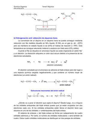 Química Organica                              Tema7.Alquinos                                       18
www.sinorg.uji.es



                                                                       H3C                   CH3
            H3C     C    C    CH3
                                                                                   C    C
                                                                           H                 H
                                    H3C                CH3
                                               C   C


                                              H    H
                                    Pd envenenado parcialmente




b) Hidrogenación anti: obtención de alquenos trans.
      La conversión de un alquino en un alqueno trans se puede conseguir mediante
reducción con Na metálico disuelto en NH3 líquido. El NH3 es un gas (p. eb. –33ºC)
pero se mantiene en estado líquido si se enfría el matraz de reacción a -78ºC. Esta
temperatura se consigue saturando metanol o acetona con hielo seco (CO2 sólido).
      Cuando el Na se disuelve en amoniaco líquido se oxida originando el catión Na+
y un electrón. La disolución adquiere un color azul oscuro debido a la presencia de los
electrones solvatados.


                    NH3       +         Na              NH3 e          +       Na
                                                   (electrón solvatado)

      El electrón solvatado por el amoniaco se adiciona al triple enlace para dar lugar a
una especie química cargada negativamente y que contiene un número impar de
electrones (un anión radical):


            H3C     C    C    CH3       + e ·NH3                 H3C       C       C    CH3
                                                                     anión radical


                          Estructuras resonantes del anión radical


                        H3C   C     C        CH3               H3C     C       C       CH3



      ¿Dónde va a parar el electrón que capta el alquino? Desde luego, no a ninguno
de los orbitales enlazantes del triple enlace puesto que ya están ocupados con dos
electrones cada uno. Si los orbitales enlazantes están llenos el electrón tiene que
situarse en uno de los orbitales π∗ antienlazantes del triple enlace.
      El sistema de enlaces π del triple enlace se forma por solapamiento de cuatro
orbitales atómicos p. Por tanto, el número de orbitales moleculares π será también de
cuatro. Estos cuatro orbitales moleculares se distribuyen en dos parejas de orbítales.
 