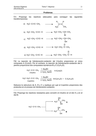 Química Orgánica                             Tema 7. Alquinos                                             21
www.sinorg.uji.es


                                                Problemas

7.1. Proponga los                reactivos     adecuados    para       conseguir             las   siguientes
transformaciones:
                                                                  H         H
                a)       H3C C C CH3                                  C C
                                                                H3C          CH3


                b) H3C CH2 C C H                            H3C CH2          CH CH3
                                                                                Br

                    c)   H3C CH2 C C H                          H3C CH2      CH CH3
                                                                                OH
                                                                             O
                    d) H3C CH2 C C H                            H3C CH2      C CH3

                                                                                         O
                    e) H3C CH2 C C H                        H3C CH2          CH2 C H


7.2. La reacción de hidroboración-oxidación del 2-butino proporciona un único
compuesto A (C4H8O). Por el contrario, la reacción de hidroboración-oxidación del 2-
pentino proporciona dos compuestos isoméricos B y C (C5H10O).

                                             1. Sia2BH
                         H3C C C CH3                            A (C4H8O)
                            2-butino     2. H2O2, NaOH


                                             1. Sia2BH
               H3C H2C C C CH3                              B (C5H10O) + C (C5H10O)
                                         2. H2O2, NaOH
                         2-pentino

Deduzca la estructura de A, B y C y explique por qué el 2-pentino proporciona dos
productos en el proceso de hidroboración-oxidación.


7.3. Proponga los reactivos necesarios para convertir el 2-butino en el diol A y en el
diol B.
                                                                      OH
                                                                            CH3
                                                            H3C                      A
                                                                       OH
                          H3C C C CH3
                                                                      OH
                                                                           CH3
                                                            H3C                   B
                                                                       OH
 