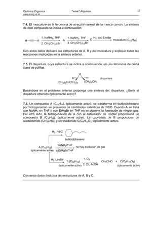 Química Organica                               Tema7.Alquinos                                             22
www.sinorg.uji.es



7.4. El muscalure es la feromona de atracción sexual de la mosca común. La síntesis
de este compuesto se indica a continuación:


                    1. NaNH2, THF           1. NaNH2, THF         H2, cat. Lindlar
 H           H                        A                       C                      muscalure (C23H46)
                    2. CH3(CH2)7Br          3. CH3(CH2)12Br


Con estos datos deduzca las estructuras de A, B y del muscalure y explique todas las
reacciones implicadas en la síntesis anterior.


7.5. El disparlure, cuya estructura se indica a continuación, es una feromona de cierta
clase de polillas.

                                                     O
                                          H                H            disparlure
                                (CH3)2CH(CH2)4           (CH2)9CH3


Basándose en el problema anterior proponga una síntesis del disparlure. ¿Sería el
disparlure obtenido ópticamente activo?


7.6. Un compuesto A (C10H14), ópticamente activo, se transforma en butilciclohexano
por hidrogenación en presencia de cantidades catalíticas de Pd/C. Cuando A se trata
con NaNH2 en THF o con EtMgBr en THF no se observa la formación de ningún gas.
Por otro lado, la hidrogenación de A con el catalizador de Lindlar proporciona un
compuesto B (C10H18), ópticamente activo. La ozonolisis de B proporciona un
acetaldehído (CH3CHO) y un trialdehído C(C8H12O3) ópticamente activo.


                           H2, Pd/C

                                          butilciclohexano

                           NaNH2/THF
             A (C10H14)                no hay evolución de gas
       ópticamente activo ó EtMgBr/THF


                           H2, Lindlar              1. O3
                                       B (C10H16)                        CH3CHO       +     C(C8H12O3)
                                 ópticamente activo 2. Zn, AcOH                           ópticamente activo


Con estos datos deduzca las estructuras de A, B y C.
 