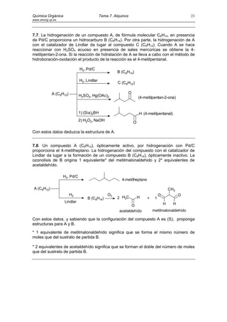 Química Orgánica                             Tema 7. Alquinos                                        23
www.sinorg.uji.es




7.7. La hidrogenación de un compuesto A, de fórmula molecular C6H10, en presencia
de Pd/C proporciona un hidrocarburo B (C6H14). Por otra parte, la hidrogenación de A
con el catalizador de Lindlar da lugar al compuesto C (C6H12). Cuando A se hace
reaccionar con H2SO4 acuoso en presencia de sales mercúricas se obtiene la 4-
metilpentan-2-ona. Si la reacción de hidratación de A se lleva a cabo con el método de
hidroboración-oxidación el producto de la reacción es el 4-metilpentanal.

                               H2, Pd/C
                                                       B (C6H14)

                               H2, Lindlar
                                                       C (C6H12)

             A (C6H10)                                      O
                               H2SO4, Hg(OAc)2                      (4-metilpentan-2-ona)


                               1) (Sia)2BH                          H (4-metilpentanal)
                               2) H2O2, NaOH
                                                                O

Con estos datos deduzca la estructura de A.


7.8. Un compuesto A (C8H12), ópticamente activo, por hidrogenación con Pd/C
proporciona el 4-metilheptano. La hidrogenación del compuesto con el catalizador de
Lindlar da lugar a la formación de un compuesto B (C8H14), ópticamente inactivo. La
ozonolisis de B origina 1 equivalente* del metilmalonaldehido y 2* equivalentes de
acetaldehído.

                    H2, Pd/C
                                                         4-metilheptano

 A (C8H12)                                                                                 CH3
                         H2                      O3                                O             O
                                   B (C8H14)           2 H3C        H     +    1
                    Lindlar
                                                               O                       H     H
                                                        acetaldehído          metilmalonaldehído

Con estos datos, y sabiendo que la configuración del compuesto A es (S), proponga
estructuras para A y B.
* 1 equivalente de metilmalonaldehído significa que se forma el mismo número de
moles que del sustrato de partida B.

* 2 equivalentes de acetaldehído significa que se forman el doble del número de moles
que del sustrato de partida B.
 
