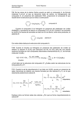 Química Organica                         Tema7.Alquinos                                             24
www.sinorg.uji.es



7.9. De las raices de la planta Carlina acaulis se aisló un compuesto A, de fórmula
molecular C13H10O, al que se denominó óxido de carlina. La hidrogenación del
compuesto A, en presencia del catalizador Pd/C, proporcionó el compuesto B que
resultó tener la estructura que se indica a continuación:



                                    CH2CH2CH2                 compuesto B
                                                    O

     Cuando el compuesto A se hidrogenó en presencia del catalizador de Lindlar
(Pd/BaSO4 y quinoleína) se obtuvo un compuesto C (C13H12O). Cuando C se ozonolizó
en AcOH y la mezcla de ozonolisis se trató con Zn se obtuvo, entre otros productos, el
aldehído D:

                                           CH2CHO       aldehído D



Con estos datos deduzca la estructura del compuesto A.

7.10. Cuando el 2-butino se hidrogena en presencia del catalizador de Lindlar se
obtiene un alqueno A (C4H8) que reacciona con Br2 en CCl4 para dar una mezcla
racémica formada por dos compuestos dibromados enantioméricos B y C, de fórmula
molecular C4H8Br2.

                              H2, cat. Lindlar                Br2
         H3C C C CH3                              A (C4H8)               B + C (C4H8Br2)
                                                             CCl4
            2-butino

¿Cuál debe ser la estructura del compuesto A? ¿Cuáles serán las estructuras de los
compuestos B y C?.

7.11. Cuando la sal de alquinilamonio A se trata con H2SO4 acuoso en presencia de
sales mercúricas se obtiene una mezcla formada por dos cetonas B y C, en la que
claramente predomina la cetona B.
                                                             O              CH3
                                                                                         2
                                                      CH3    C   CH2 CH2 N CH3     2
                                                                                       SO4
                                                                            CH3         (mayoritario)
                    CH3                                              B
                                2      H2SO4, H2O
  CH3 C C CH2 N CH3           SO4
                          2                                          +
                    CH3                Hg(OAc)2
                A                                                O         CH3
                                                                                         2
                                                        CH3 CH2 C CH2 N CH3        2
                                                                                       SO4

                                                                     C     CH3          (minoritario)


Explique cómo se forman estas dos cetonas. ¿Por qué se forma mayoritariamente la
cetona B?
 