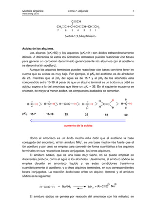 Química Orgánica                            Tema 7. Alquinos                                        3
www.sinorg.uji.es


                                              C        CH
                               CH2 CH CH CH CH CH CH2
                               7       6       5       4    3        2   1

                                       5-etinil-1,3,6-heptatrieno



Acidez de los alquinos.
      Los alcanos (pKa=50) y los alquenos (pKa=44) son ácidos extraordinariamente
débiles. A diferencia de éstos los acetilenos terminales pueden reaccionar con bases
para generar un carbanión denominado genéricamente ión alquinuro (en el acetileno
se denomina ión acetiluro).
      Aunque los alquinos terminales pueden reaccionar con bases conviene tener en
cuenta que su acidez es muy baja. Por ejemplo, el pKa del acetileno es de alrededor
de 25, mientras que el pKa del agua es de 15.7 y el pKa de los alcoholes está
comprendido entre 16-19. A pesar de que un alquino terminal es un ácido muy débil su
acidez supera a la del amoniaco que tiene un pKa = 35. En el siguiente esquema se
ordenan, de mayor a menor acidez, los compuestos acabados de comentar.


                                                                                       H      H
                                                                             H
    H O H             R O H        H   C C         H        H N H                C C        H C H
                                                                             H         H      H
                                                              H
pKa     15.7           16-19           25                       35               44          50


                                       aumento de la acidez



      Como el amoniaco es un ácido mucho más débil que el acetileno la base
conjugada del amoniaco, el ión amiduro NH2-, es una base mucho más fuerte que el
ión acetiluro y por tanto se emplea para convertir de forma cuantitativa a los alquinos
terminales en sus respectivas bases conjugadas, los iones alquinuro.
      El amiduro sódico, que es una base muy fuerte, no se puede emplear en
disolventes próticos, como el agua o los alcoholes. Usualmente, el amiduro sódico se
emplea disuelto en amoniaco líquido y en estas condiciones transforma
cuantitativamente al acetileno, y a otros alquinos terminales, en sus correspondientes
bases conjugadas. La reacción ácido-base entre un alquino terminal y el amiduro
sódico es la siguiente:


                    R C C H    + NaNH2                               NH3 + R C C       Na


       El amiduro sódico se genera por reacción del amoniaco con Na métalico en
 