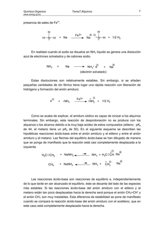 Química Organica                                Tema7.Alquinos                          4
www.sinorg.uji.es


presencia de sales de Fe3+.


                        H                                          H
                                                  Fe3+
                    H   N       H       + Na              Na       N     H + 1/2 H2



      En realidad cuando el sodio se disuelve en NH3 líquido se genera una disolución
azul de electrones solvatados y de cationes sodio.


                        NH3         +      Na             NH3 e           +   Na
                                                     (electrón solvatado)

      Estas disoluciones son relativamente estables. Sin embargo, si se añaden
pequeñas cantidades de ión férrico tiene lugar una rápida reacción con liberación de
hidrógeno y formación del anión amiduro:


                                                   Fe3+
                            e       +     NH3               NH2 +        1/2 H2




      Como se acaba de explicar, el amiduro sódico es capaz de ionizar a los alquinos
terminales. Sin embargo, esta reacción de desprotonación no se produce con los
alquenos o los alcanos debido a la muy baja acidez de estos compuestos (etileno: pKa
de 44, el metano tiene un pKa de 50). En el siguiente esquema se describen las
hipotéticas reacciones ácido-base entre el anión amiduro y el etileno y entre el anión
amiduro y el metano. Las flechas del equilibrio ácido-base se han dibujado de manera
que se ponga de manifiesto que la reacción está casi completamente desplazada a la
izquierda.

                    H2C CH2             + NaNH2                NH3 + H2C CH Na


                        CH4             + NaNH2                  NH3 +     CH3     Na




      Las reacciones ácido-base son reacciones de equilibrio e, independientemente
de lo que tarde en ser alcanzado el equilibrio, éste se decanta del lado de las especies
más estables. Si las reacciones ácido-base del anión amiduro con el etileno y el
                                                                                      -
metano están tan poco desplazadas hacia la derecha será porque el anión CH2=CH y
el anión CH3- son muy inestables. Esta diferencia de estabilidad se pone de manifiesto
cuando se compara la reacción ácido-base del anión amiduro con el acetileno, que en
este caso está completamente desplazada hacia la derecha.
 