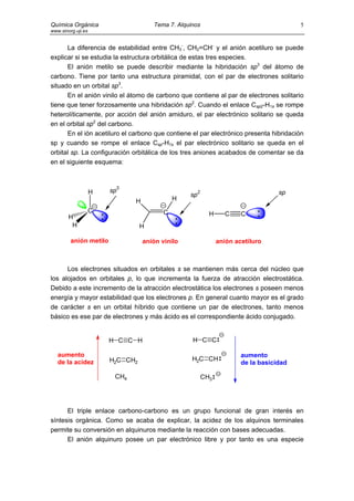 Química Orgánica                          Tema 7. Alquinos                                   5
www.sinorg.uji.es


      La diferencia de estabilidad entre CH3-, CH2=CH- y el anión acetiluro se puede
explicar si se estudia la estructura orbitálica de estas tres especies.
      El anión metilo se puede describir mediante la hibridación sp3 del átomo de
carbono. Tiene por tanto una estructura piramidal, con el par de electrones solitario
situado en un orbital sp3.
      En el anión vinilo el átomo de carbono que contiene al par de electrones solitario
tiene que tener forzosamente una hibridación sp2. Cuando el enlace Csp2-H1s se rompe
heterolíticamente, por acción del anión amiduro, el par electrónico solitario se queda
en el orbital sp2 del carbono.
      En el ión acetiluro el carbono que contiene el par electrónico presenta hibridación
sp y cuando se rompe el enlace Csp-H1s el par electrónico solitario se queda en el
orbital sp. La configuración orbitálica de los tres aniones acabados de comentar se da
en el siguiente esquema:


                             3
                    H       sp                                                         sp
                                                      sp2
                                   H              H
                    C
                        :                     C                H      C    C    :
        H
         H                            H
                                                  :
         anión metilo                  anión vinilo                anión acetiluro



      Los electrones situados en orbitales s se mantienen más cerca del núcleo que
los alojados en orbitales p, lo que incrementa la fuerza de atracción electrostática.
Debido a este incremento de la atracción electrostática los electrones s poseen menos
energía y mayor estabilidad que los electrones p. En general cuanto mayor es el grado
de carácter s en un orbital híbrido que contiene un par de electrones, tanto menos
básico es ese par de electrones y más ácido es el correspondiente ácido conjugado.


                            H C C H                    H C C

   aumento                                                                 aumento
                            H2C CH2                    H2C CH
   de la acidez                                                            de la basicidad

                             CH4                             CH3




      El triple enlace carbono-carbono es un grupo funcional de gran interés en
síntesis orgánica. Como se acaba de explicar, la acidez de los alquinos terminales
permite su conversión en alquinuros mediante la reacción con bases adecuadas.
      El anión alquinuro posee un par electrónico libre y por tanto es una especie
 