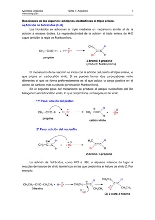 Química Orgánica                        Tema 7. Alquinos                                               7
www.sinorg.uji.es


Reacciones de los alquinos: adiciones electrofílicas al triple enlace.
a) Adición de hidrácidos (H-X).
      Los hidrácidos se adicionan al triple mediante un mecanismo similar al de la
adición a enlaces dobles. La regioselectividad de la adición al triple enlace de H-X
sigue también la regla de Markovnikov.


                                                           CH3             H
                    CH3 C C H + H Br                                 C C
                                                            Br             H
                      propino
                                                        2-bromo-1-propeno
                                                        (producto Markovnikov)

      El mecanismo de la reacción se inicia con la adición del protón al triple enlace, lo
que origina un carbocatión vinilo. Si se pueden formar dos carbocationes vinilo
diferentes el que se forma preferentemente es el que coloca la carga positiva en el
átomo de carbono más sustituido (orientación Markovnikov).
      En el segundo paso del mecanismo se produce el ataque nucleofílico del ión
halogenuro al carbocatión vinilo, lo que proporciona un halogenuro de vinilo.

              1er Paso: adición del protón

                                                                           H
                CH3 C C H + H Br                        CH3 C         C        +        Br
                                                                           H
                     propino
                                                           catión vinilo


              2º Paso: adición del nucleófilo



                                H                          H3C             H
                CH3 C      C        +   Br                       C    C
                                H                          Br              H

                                                        2-bromo-1-propeno

     La adición de hidrácidos, como HCl o HBr, a alquinos internos da lugar a
mezclas de haluros de vinilo isoméricos en las que predomina el haluro de vinilo Z. Por
ejemplo:


                                                                 H        CH3CH2              H
 CH3CH2 C C CH2CH3 + H Cl                    CH3CH2 C C                                 C C
      3-hexino                                                   CH2CH3            Cl         CH2CH3
                                                   Cl
                                                                           (Z)-3-cloro-3-hexeno
 
