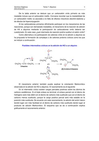 Química Orgánica                     Tema 7. Alquinos                                 9
www.sinorg.uji.es


      De la tabla anterior se deduce que un carbocatión vinilo primario es más
inestable incluso que el carbocatión metilo. Conviene recordar que la inestabilidad de
un carbocatión metilo va asociada a la falta de efectos inductivos electrón-dadores y
de efectos de hiperconjugación.
      Si los carbocationes primarios difícilmente participan en los mecanismos de las
reacciones, porque son demasiado inestables, el mecanismo de la reacción de adición
de HX a alquinos mediante la participación de carbocationes vinilo debería ser
cuestionado. En este caso ¿qué intermedio de reacción podría sustituir al catión vinilo?
      Como alternativa a la participación de cationes vinilo en la adición a alquinos se
ha propuesto la formación de complejos o de cationes protonio cíclicos como los que
se indican a continuación:

             Posibles intermedios cíclicos en la adición de HCl a un alquino

                                          Cl δ−
                                           H

                     H Cl             δ+C C δ+
                                 CH3CH2                  CH3CH2          H
                                             CH2CH3
                                                                   C C
 CH3CH2 C C CH2CH3                        y/o
                                                              Cl         CH2CH3
          3-hexino
                                           H
                                                          (Z)-3-cloro-3-hexeno
                                          C C
                                 CH3CH2         CH2CH3

                                          Cl


      El mecanismo anterior también puede explicar la orientación Markovnikov
observada en la adición de HCl a alquinos. El razonamiento es el siguiente:
      En el intermedio cíclico existen cargas parciales positivas sobre los átomos de
carbono acetilénicos. Si el triple enlace es terminal, el enlace parcial con el átomo de
hidrógeno será más débil con el átomo de carbono más sustituido que con el átomo de
carbono menos sustituido, porque la carga positiva parcial será más estable en la
posición más sustituida. De acuerdo con este razonamiento, la adición del anión haluro
tendrá lugar con más facilidad en el átomo de carbono más sustituido dando lugar al
producto de adición Markovnikov. El esquema que se da a continuación explica
gráficamente el razonamiento anterior:
 