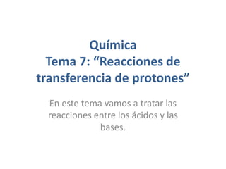 Química
  Tema 7: “Reacciones de
transferencia de protones”
 En este tema vamos a tratar las
 reacciones entre los ácidos y las
             bases.
 