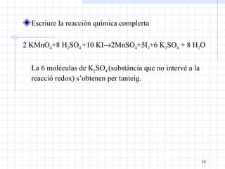 Escriure la reacción química complerta 2 KMnO 4 +8 H 2 SO 4  +10 KI  2MnSO 4 +5I 2 +6 K 2 SO 4  + 8 H 2 O  La 6 moléculas de K 2 SO 4  (substància que no intervé a la reacció redox) s’obtenen per tanteig. 