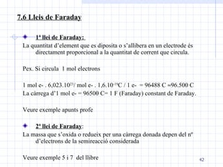 1ª llei de Faraday:   La quantitat d’element que es diposita o s’allibera en un electrode és directament proporcional a la quantitat de corrent que circula.  Pex. Si circula  1 mol electrons 1 mol e- . 6,023.10 23 / mol e- . 1,6.10 -19 C / 1 e-  = 96488 C   96.500 C La càrrega d’1 mol e- = 96500 C= 1 F (Faraday) constant de Faraday. Veure exemple apunts profe 2ª llei de Faraday : La massa que s’oxida o redueix per una càrrega donada depen del nº d’electrons de la semireacció considerada Veure exemple 5 i 7  del llibre 7.6 Lleis de Faraday 