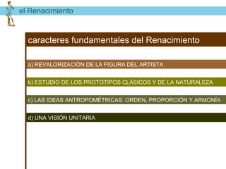 el Renacimiento


  caracteres fundamentales del Renacimiento

  a) REVALORIZACIÓN DE LA FIGURA DEL ARTISTA


  b) ESTUDIO DE LOS PROTOTIPOS CLÁSICOS Y DE LA NATURALEZA


  c) LAS IDEAS ANTROPOMÉTRICAS: ORDEN, PROPORCIÓN Y ARMONÍA


  d) UNA VISIÓN UNITARIA
 