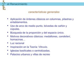 el Renacimiento

                  características generales

 Aplicación de órdenes clásicos en columnas, pilastras y
  entablamentos.
 Uso de arco de medio punto, bóvedas de cañón y
  cúpulas.
 Búsqueda de la proporción y del espacio único.
 Motivos decorativos clásicos: medallones, candelieri,
  hornacinas…
 Luz racional
 Inspiración en la Teoría: Vitruvio.
 Iglesias basilicales o centralizadas.
 Palacios urbanos y villas de recreo
 
