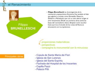 el Renacimiento




        Filippo
     BRUNELLESCHI



                        - proporciones matemáticas
                        - perspectivas
                        - compagina lo monumental con lo minucioso


                    - Cúpula de Santa María dei Fiori
Principales obras
                    - Iglesia de San Lorenzo
                    - Iglesia del Santo Espíritu
                    - Fachada del Hospital de los Inocentes
                    - Capilla Pazzi
                    - Palacio Pitti
 