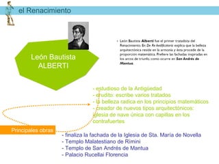 el Renacimiento




        León Bautista
          ALBERTI


                                 - estudioso de la Antigüedad
                                 - erudito: escribe varios tratados
                                 - la belleza radica en los principios matemáticos
                                 - creador de nuevos tipos arquitectónicos:
                                 iglesia de nave única con capillas en los
                                 contrafuertes
Principales obras
                    - finaliza la fachada de la Iglesia de Sta. María de Novella
                    - Templo Malatestiano de Rímini
                    - Templo de San Andrés de Mantua
                    - Palacio Rucellai Florencia
 