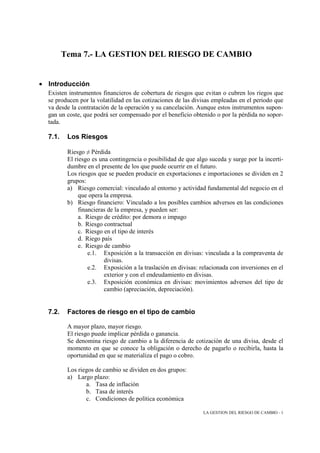 Tema 7.- LA GESTION DEL RIESGO DE CAMBIO


• Introducción
  Existen instrumentos financieros de cobertura de riesgos que evitan o cubren los riegos que
  se producen por la volatilidad en las cotizaciones de las divisas empleadas en el periodo que
  va desde la contratación de la operación y su cancelación. Aunque estos instrumentos supon-
  gan un coste, que podrá ser compensado por el beneficio obtenido o por la pérdida no sopor-
  tada.

  7.1.    Los Riesgos

          Riesgo ≠ Pérdida
          El riesgo es una contingencia o posibilidad de que algo suceda y surge por la incerti-
          dumbre en el presente de los que puede ocurrir en el futuro.
          Los riesgos que se pueden producir en exportaciones e importaciones se dividen en 2
          grupos:
          a) Riesgo comercial: vinculado al entorno y actividad fundamental del negocio en el
               que opera la empresa.
          b) Riesgo financiero: Vinculado a los posibles cambios adversos en las condiciones
               financieras de la empresa, y pueden ser:
               a. Riesgo de crédito: por demora o impago
               b. Riesgo contractual
               c. Riesgo en el tipo de interés
               d. Riego país
               e. Riesgo de cambio
                   e.1. Exposición a la transacción en divisas: vinculada a la compraventa de
                         divisas.
                   e.2. Exposición a la traslación en divisas: relacionada con inversiones en el
                         exterior y con el endeudamiento en divisas.
                   e.3. Exposición económica en divisas: movimientos adversos del tipo de
                         cambio (apreciación, depreciación).


  7.2.    Factores de riesgo en el tipo de cambio

          A mayor plazo, mayor riesgo.
          El riesgo puede implicar pérdida o ganancia.
          Se denomina riesgo de cambio a la diferencia de cotización de una divisa, desde el
          momento en que se conoce la obligación o derecho de pagarlo o recibirla, hasta la
          oportunidad en que se materializa el pago o cobro.

          Los riegos de cambio se dividen en dos grupos:
          a) Largo plazo:
                 a. Tasa de inflación
                 b. Tasa de interés
                 c. Condiciones de política económica

                                                                LA GESTION DEL RIESGO DE CAMBIO - 1
 