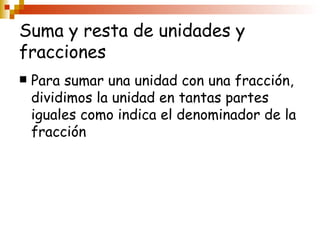 Suma y resta de unidades y fracciones Para sumar una unidad con una fracción, dividimos la unidad en tantas partes iguales como indica el denominador de la fracción