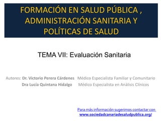 FORMACIÓN EN SALUD PÚBLICA ,
        ADMINISTRACIÓN SANITARIA Y
           POLÍTICAS DE SALUD

                 TEMA VII: Evaluación Sanitaria


Autores: Dr. Victorio Perera Cárdenes Médico Especialista Familiar y Comunitario
         Dra Lucía Quintana Hidalgo Médico Especialista en Análisis Clínicos




                                      Para más información sugerimos contactar con
                                       www.sociedadcanariadesaludpublica.org/
 