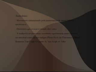 Simbolismo.
Movemento caracterizado pola presentación de temas bíblicos e
mitolóxicos
Elementos que evocan o mundo dos soños
A muller foi un personaxe recorrente representada tanto como un
ser anxelical como un ser maligno Pierre Puvis de Chavannes e Henri
Rousseau Van Gogh: O cuarto de Van Gogh en Arles
 