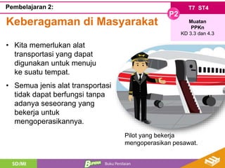 T7 ST4
P2
Muatan
PPKn
KD 3.3 dan 4.3
Pembelajaran 2:
Keberagaman di Masyarakat
• Kita memerlukan alat
transportasi yang dapat
digunakan untuk menuju
ke suatu tempat.
• Semua jenis alat transportasi
tidak dapat berfungsi tanpa
adanya seseorang yang
bekerja untuk
mengoperasikannya.
Pilot yang bekerja
mengoperasikan pesawat.
 