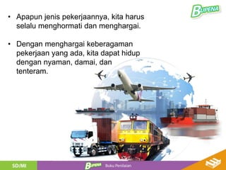 • Apapun jenis pekerjaannya, kita harus
selalu menghormati dan menghargai.
• Dengan menghargai keberagaman
pekerjaan yang ada, kita dapat hidup
dengan nyaman, damai, dan
tenteram.
 