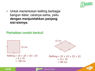 Perhatikan contoh berikut!
• Untuk menentukan keliling berbagai
bangun datar, caranya sama, yaitu
dengan menjumlahkan panjang
sisi-sisinya.
 