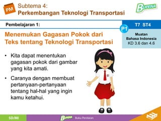 Subtema 4:
Perkembangan Teknologi Transportasi
Menemukan Gagasan Pokok dari
Teks tentang Teknologi Transportasi
T7 ST4
P1
Muatan
Bahasa Indonesia
KD 3.6 dan 4.6
Pembelajaran 1:
• Kita dapat menentukan
gagasan pokok dari gambar
yang kita amati.
• Caranya dengan membuat
pertanyaan-pertanyaan
tentang hal-hal yang ingin
kamu ketahui.
 